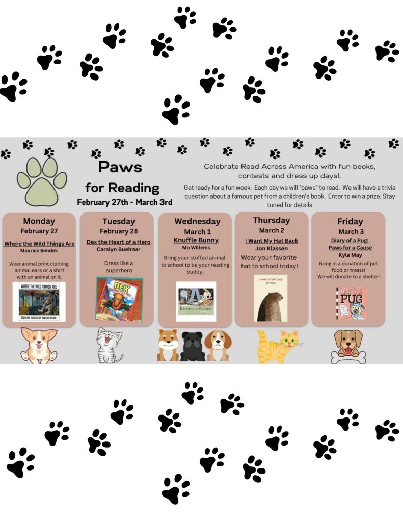 White background with black paw prints. Calendar of events with books descripting dress up dates. Monday - Where the Wild Things Are by Mauice Sendek. Students will wear animal print clothing, animal ears, or a shirt with an animal on it.
Tuesday - Dex the Heart of a Hero by Caralyn Buehner. Students will be able to dress like a superhero.
Wednesday - Knuffle Bunny by Mo Willems. Students can bring their stuffed animal to school to be their reading buddy.
Thursday - I Want My Hat Back by Jon Klassen. Students can wear their favorite hat to school.
Friday - Diary of a Pug: Paws for a Cause by Kyla May. Students can bring in a donation of pet food or treats to be donated to a pet shelter.
